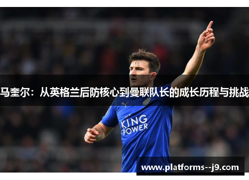马奎尔：从英格兰后防核心到曼联队长的成长历程与挑战