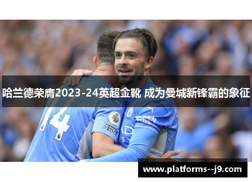 哈兰德荣膺2023-24英超金靴 成为曼城新锋霸的象征 哈兰德荣膺2023-24英超金靴 成为曼城新锋霸的象征